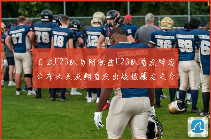 日本U23队与阿联酋U23队首发阵容公布大关友翔首发出战佐藤龙之介替补待命