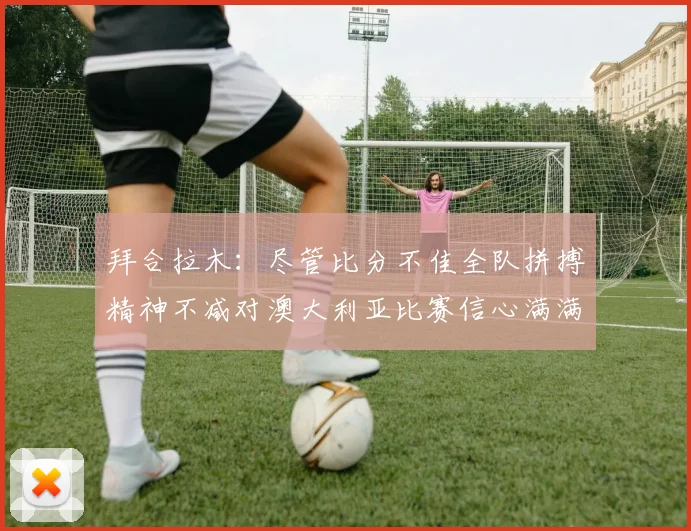 拜合拉木：尽管比分不佳全队拼搏精神不减对澳大利亚比赛信心满满期待进球