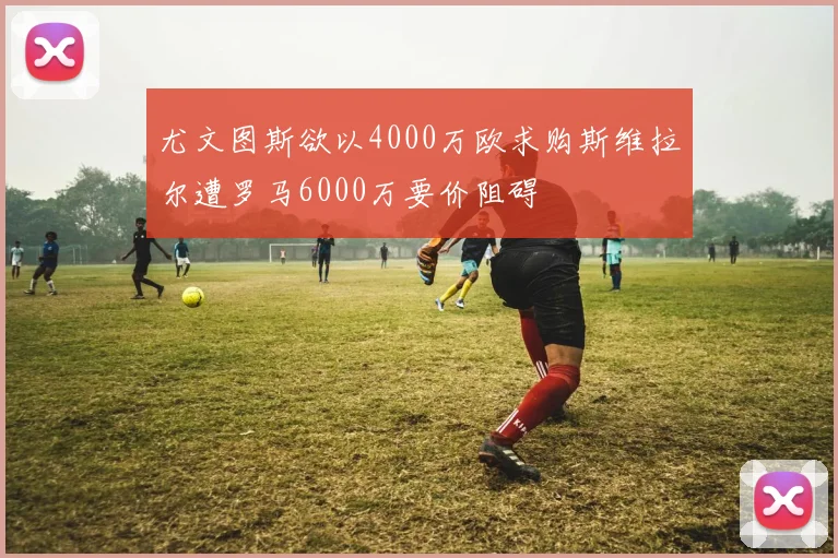 尤文图斯欲以4000万欧求购斯维拉尔遭罗马6000万要价阻碍