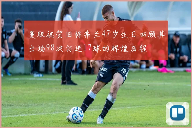 曼联祝贺旧将弗兰47岁生日回顾其出场98次打进17球的辉煌历程
