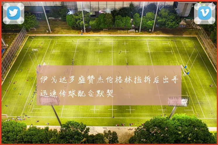 伊戈达罗盛赞杰伦格林挡拆后出手迅速传球配合默契