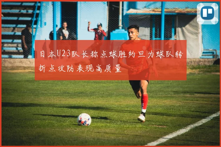 日本U23队长称点球胜约旦为球队转折点攻防表现高质量