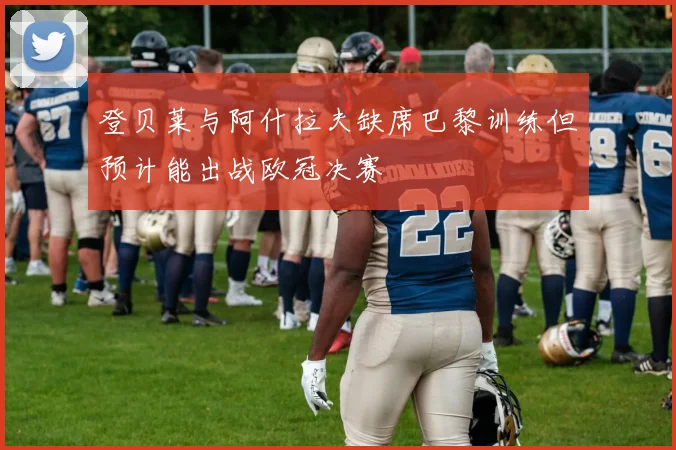 登贝莱与阿什拉夫缺席巴黎训练但预计能出战欧冠决赛