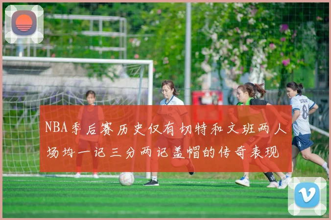 NBA季后赛历史仅有切特和文班两人场均一记三分两记盖帽的传奇表现