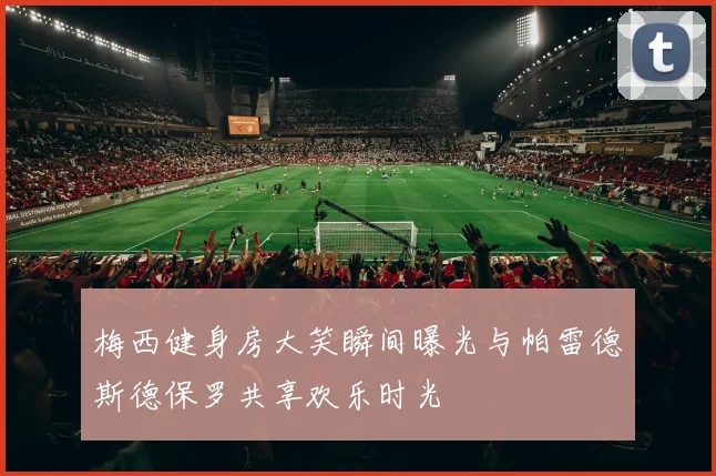 梅西健身房大笑瞬间曝光与帕雷德斯德保罗共享欢乐时光