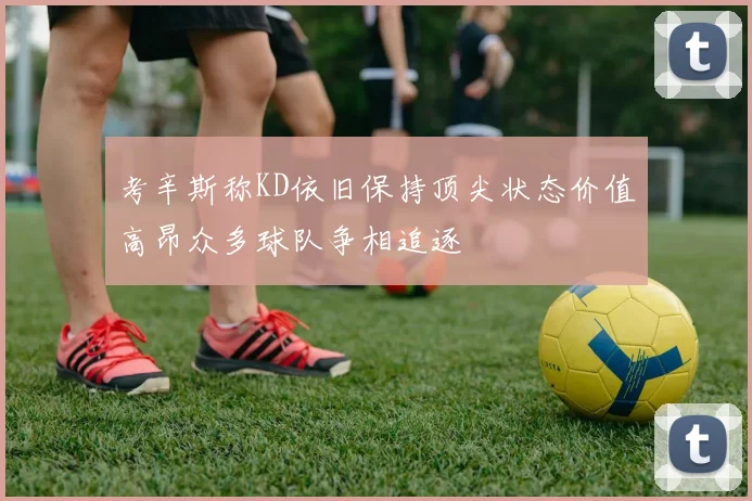 考辛斯称KD依旧保持顶尖状态价值高昂众多球队争相追逐