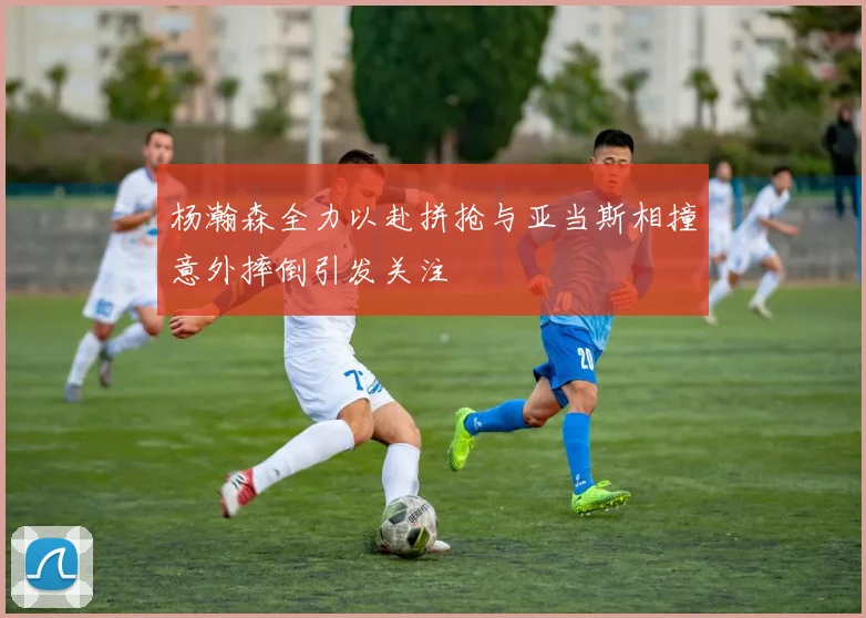 杨瀚森全力以赴拼抢与亚当斯相撞意外摔倒引发关注
