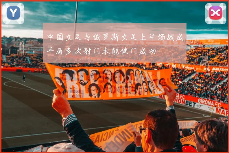 中国女足与俄罗斯女足上半场战成平局多次射门未能破门成功