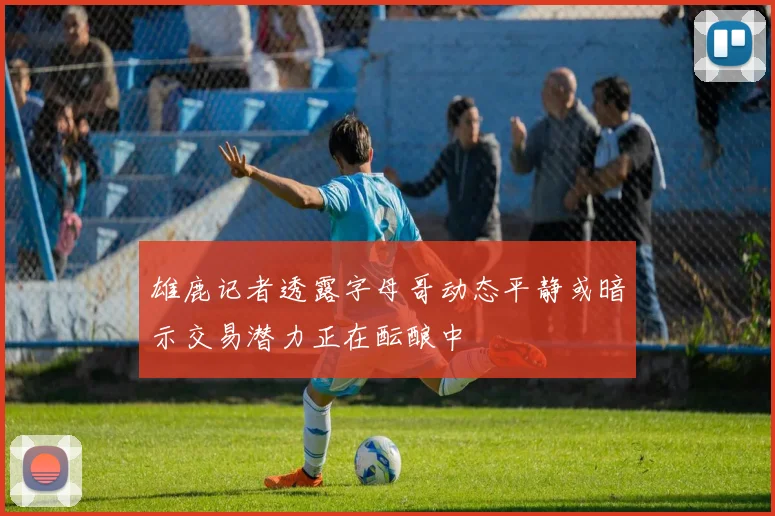 雄鹿记者透露字母哥动态平静或暗示交易潜力正在酝酿中