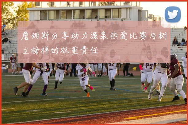 詹姆斯分享动力源泉热爱比赛与树立榜样的双重责任