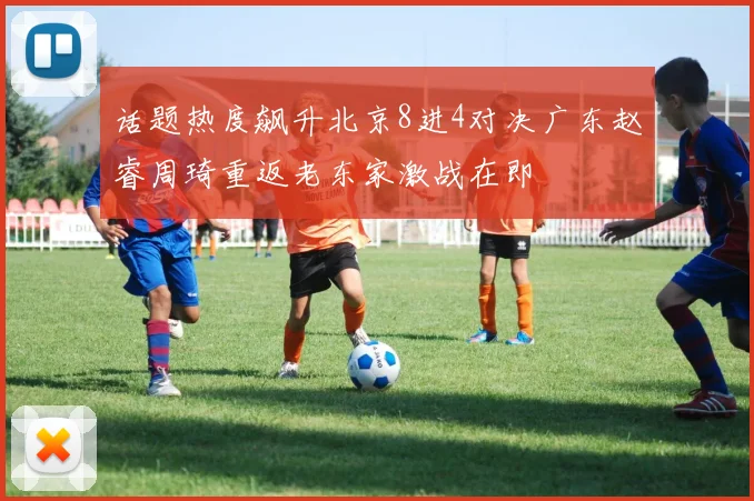 话题热度飙升北京8进4对决广东赵睿周琦重返老东家激战在即