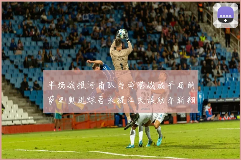半场战报河南队与海港战成平局纳萨里奥进球吾米提江失误助李新翔扳平