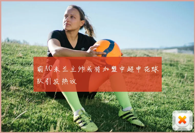 前AC米兰主帅或将加盟中超申花球队引发热议