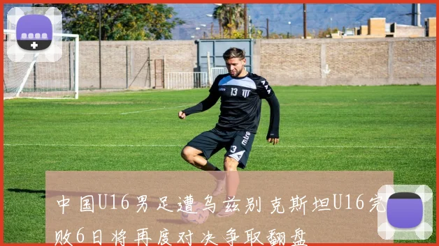 中国U16男足遭乌兹别克斯坦U16完败6日将再度对决争取翻盘