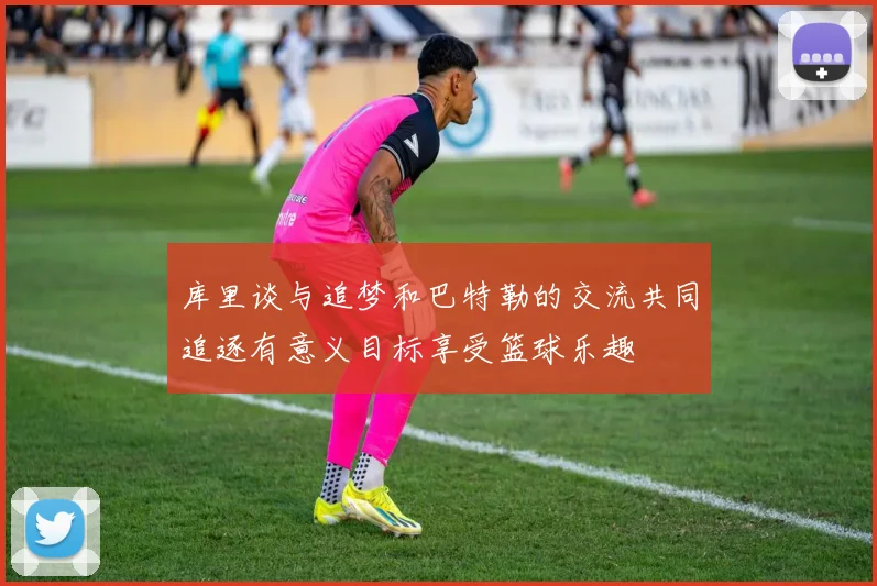 库里谈与追梦和巴特勒的交流共同追逐有意义目标享受篮球乐趣
